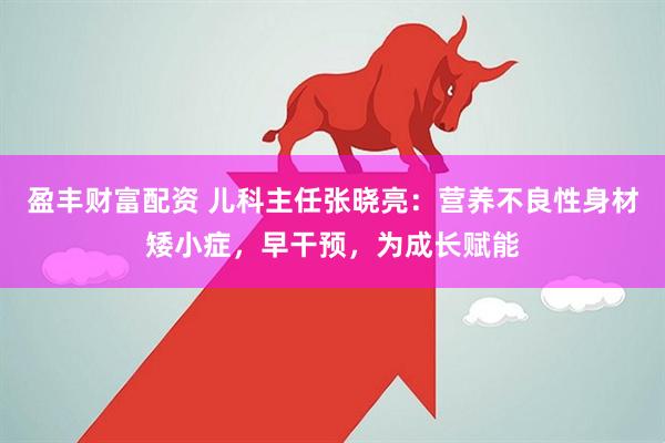 盈豐財(cái)富配資 兒科主任張曉亮：營養(yǎng)不良性身材矮小癥，早干預(yù)，為成長(zhǎng)賦能