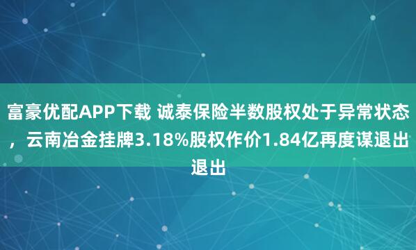富豪優配APP下載 誠泰保險半數股權處于異常狀態，云南冶金掛牌3.18%股權作價1.84億再度謀退出