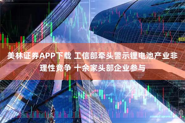 美林證券APP下載 工信部牽頭警示鋰電池產業非理性競爭 十余家頭部企業參與