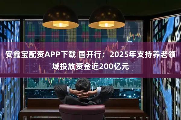 安鑫寶配資APP下載 國開行：2025年支持養老領域投放資金近200億元